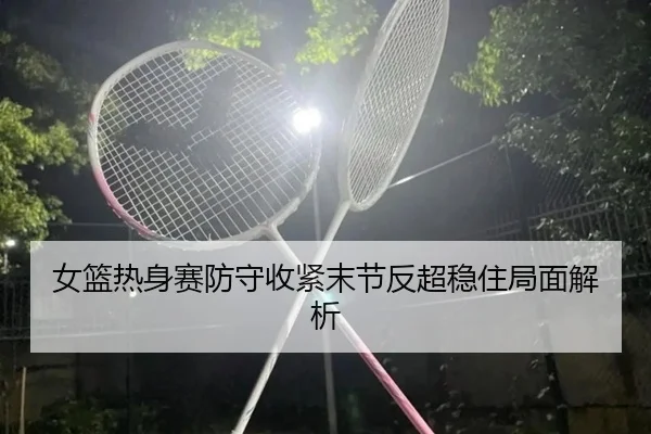 女篮热身赛防守收紧末节反超稳住局面解析