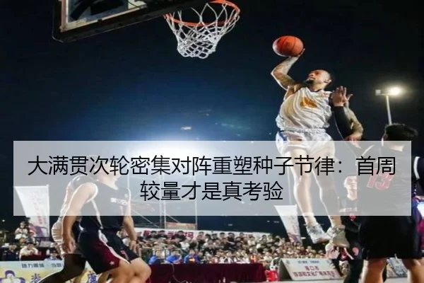 大满贯次轮密集对阵重塑种子节律：首周较量才是真考验